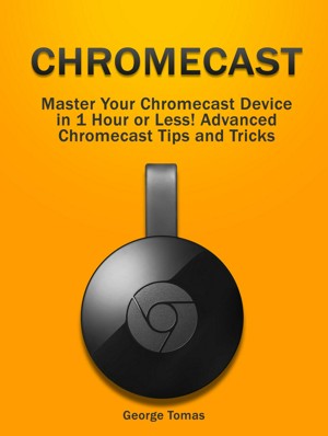 Chromecast: Your Chromecast Device in 1 Hour or Less! Advanced Chromecast and Tricks